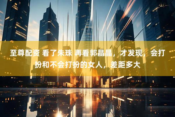 至尊配资 看了朱珠 再看郭晶晶，才发现，会打扮和不会打扮的女人，差距多大