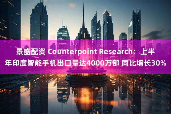 景盛配资 Counterpoint Research：上半年印度智能手机出口量达4000万部 同比增长30%