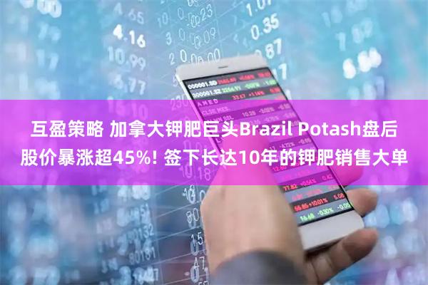 互盈策略 加拿大钾肥巨头Brazil Potash盘后股价暴涨超45%! 签下长达10年的钾肥销售大单