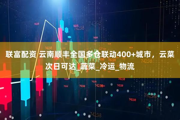 联富配资 云南顺丰全国多仓联动400+城市，云菜次日可达_蔬菜_冷运_物流