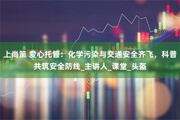 上尚策 爱心托管：化学污染与交通安全齐飞，科普共筑安全防线_主讲人_课堂_头盔