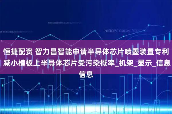 恒捷配资 智力昌智能申请半导体芯片喷墨装置专利 减小模板上半导体芯片受污染概率_机架_显示_信息