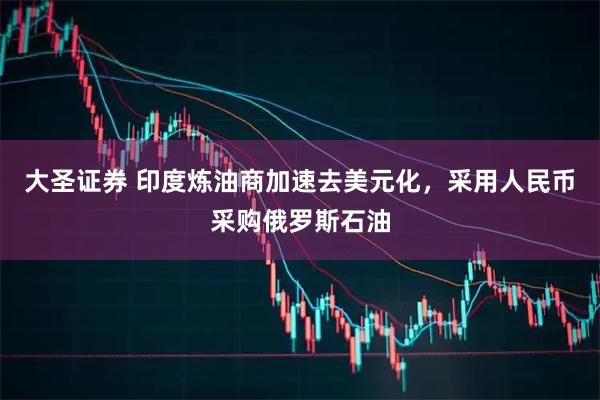 大圣证券 印度炼油商加速去美元化，采用人民币采购俄罗斯石油