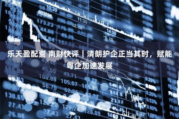 乐天盈配资 南财快评｜清朗护企正当其时，赋能粤企加速发展
