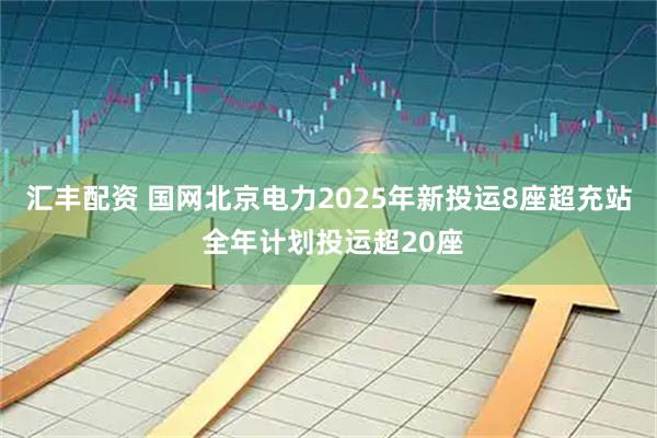 汇丰配资 国网北京电力2025年新投运8座超充站 全年计划投运超20座