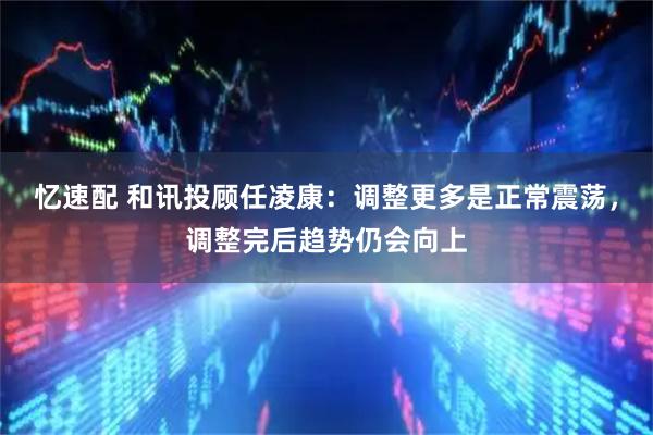 忆速配 和讯投顾任凌康：调整更多是正常震荡，调整完后趋势仍会向上