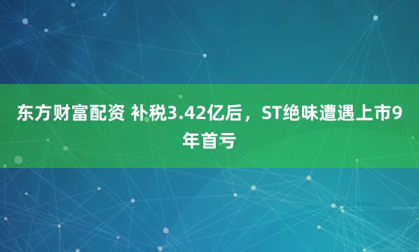 东方财富配资 补税3.42亿后，ST绝味遭遇上市9年首亏