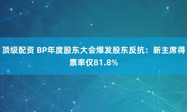 顶级配资 BP年度股东大会爆发股东反抗：新主席得票率仅81.8%