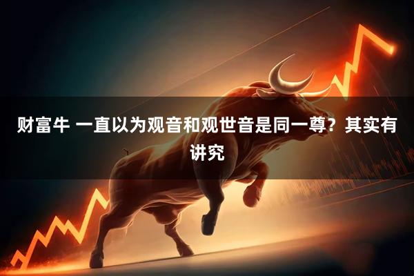财富牛 一直以为观音和观世音是同一尊？其实有讲究
