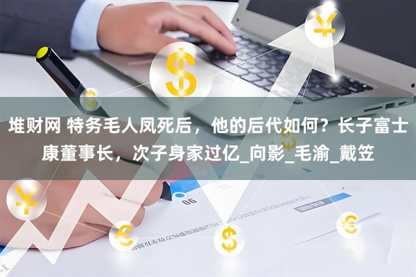 堆财网 特务毛人凤死后，他的后代如何？长子富士康董事长，次子身家过亿_向影_毛渝_戴笠