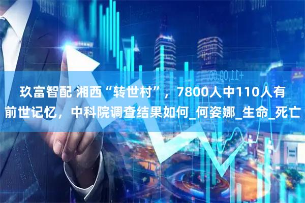 玖富智配 湘西“转世村”，7800人中110人有前世记忆，中科院调查结果如何_何姿娜_生命_死亡