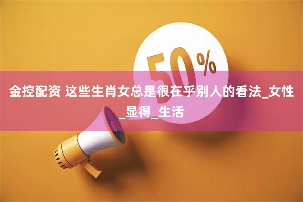 金控配资 这些生肖女总是很在乎别人的看法_女性_显得_生活