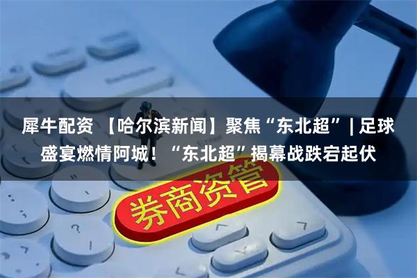 犀牛配资 【哈尔滨新闻】聚焦“东北超” | 足球盛宴燃情阿城!“东北超”揭幕战跌宕起伏