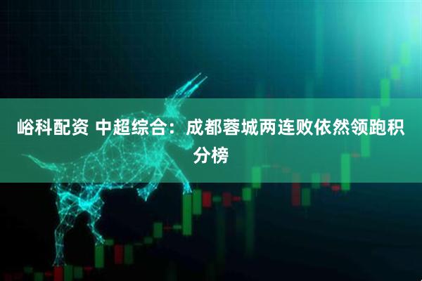 峪科配资 中超综合：成都蓉城两连败依然领跑积分榜