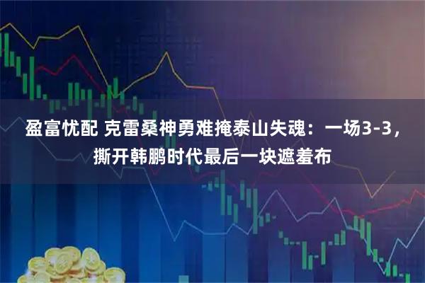 盈富忧配 克雷桑神勇难掩泰山失魂：一场3-3，撕开韩鹏时代最后一块遮羞布