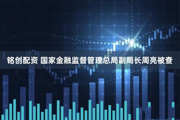 铭创配资 国家金融监督管理总局副局长周亮被查