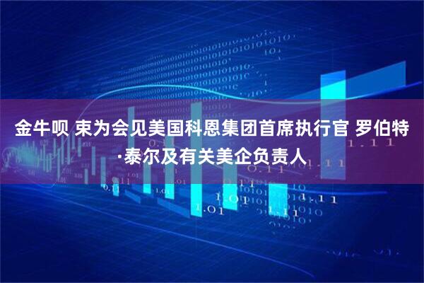 金牛呗 束为会见美国科恩集团首席执行官 罗伯特·泰尔及有关美企负责人