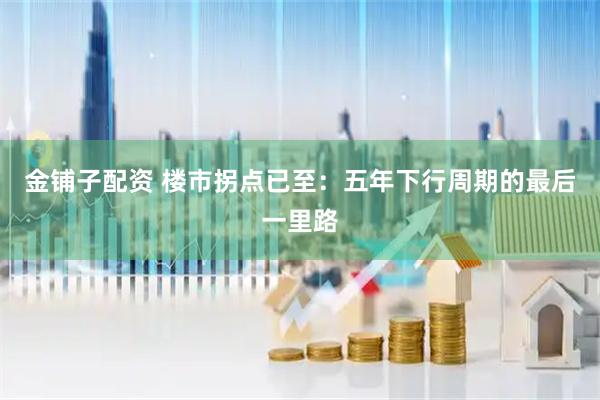 金铺子配资 楼市拐点已至：五年下行周期的最后一里路