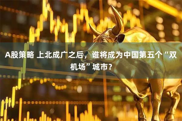 A股策略 上北成广之后，谁将成为中国第五个“双机场”城市？